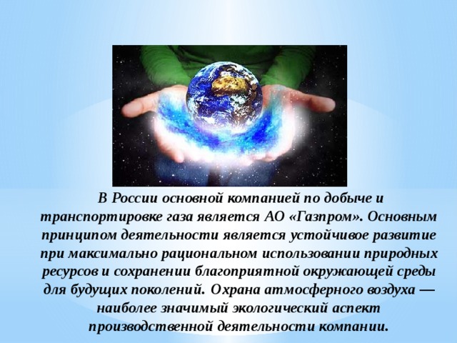  В России основной компанией по добыче и транспортировке газа является АО «Газпром». Основным принципом деятельности является устойчивое развитие при максимально рациональном использовании природных ресурсов и сохранении благоприятной окружающей среды для будущих поколений.  Охрана атмосферного воздуха — наиболее значимый экологический аспект производственной деятельности компании.           
