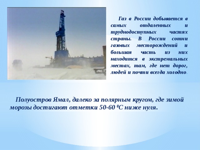  Газ в России добывается в самых отдаленных и труднодоступных частях страны. В России сотни газовых месторождений и большая часть из них находится в экстремальных местах, там, где нет дорог, людей и почти всегда холодно .  Полуостров Ямал, далеко за полярным кругом, где зимой морозы достигают отметки 50-60 0 С ниже нуля.  
