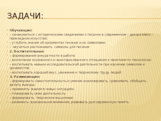 Задачи: Обучающие: – ознакомиться с историческими сведениями о писанке в современном – декоративно – прикладном искусстве; – углубить знания об орнаментах писанок и их символами; - научиться распознавать символы для писанок . 2. Воспитательные:  – формирование аккуратности в работе; – воспитание осознанного и заинтересованного отношения к занятиям по технологии; – воспитывать навыки исследовательской деятельности при изучении символов и орнаментов; – воспитывать хороший вкус, уважение к творческому труду людей 3. Развивающие: – формировать самостоятельность и умение анализировать, сравнивать, обобщать, делать выводы; – применять знания в новых ситуациях; – планировать свою деятельность; – формировать творческое мышление; – развивать произвольное внимание, развивать долговременную память. 