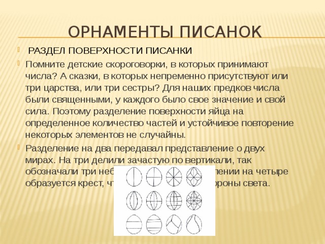 Орнаменты писанок   РАЗДЕЛ ПОВЕРХНОСТИ ПИСАНКИ Помните детские скороговорки, в которых принимают числа? А сказки, в которых непременно присутствуют или три царства, или три сестры? Для наших предков числа были священными, у каждого было свое значение и свой сила. Поэтому разделение поверхности яйца на определенное количество частей и устойчивое повторение некоторых элементов не случайны. Разделение на два передавал представление о двух мирах. На три делили зачастую по вертикали, так обозначали три небесных сферы. При делении на четыре образуется крест, что означает четыре стороны света.    