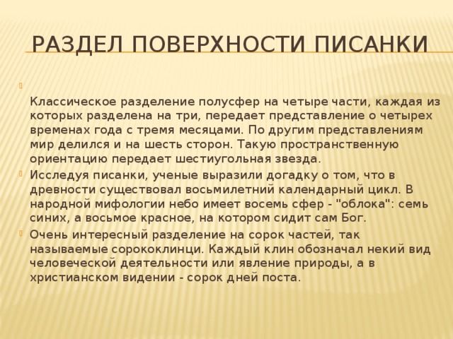 РАЗДЕЛ ПОВЕРХНОСТИ ПИСАНКИ  Классическое разделение полусфер на четыре части, каждая из которых разделена на три, передает представление о четырех временах года с тремя месяцами. По другим представлениям мир делился и на шесть сторон. Такую пространственную ориентацию передает шестиугольная звезда. Исследуя писанки, ученые выразили догадку о том, что в древности существовал восьмилетний календарный цикл. В народной мифологии небо имеет восемь сфер - 