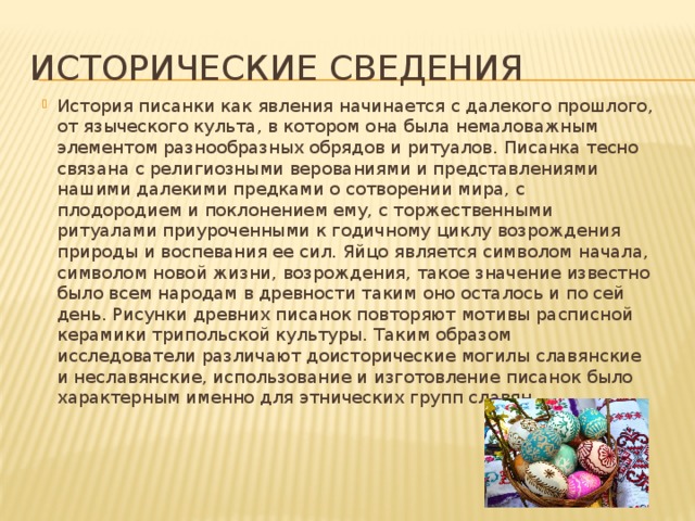 Исторические сведения История писанки как явления начинается с далекого прошлого, от языческого культа, в котором она была немаловажным элементом разнообразных обрядов и ритуалов. Писанка тесно связана с религиозными верованиями и представлениями нашими далекими предками о сотворении мира, с плодородием и поклонением ему, с торжественными ритуалами приуроченными к годичному циклу возрождения природы и воспевания ее сил. Яйцо является символом начала, символом новой жизни, возрождения, такое значение известно было всем народам в древности таким оно осталось и по сей день. Рисунки древних писанок повторяют мотивы расписной керамики трипольской культуры. Таким образом исследователи различают доисторические могилы славянские и неславянские, использование и изготовление писанок было характерным именно для этнических групп славян 