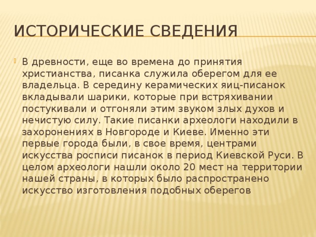 Исторические сведения В древности, еще во времена до принятия христианства, писанка служила оберегом для ее владельца. В середину керамических яиц-писанок вкладывали шарики, которые при встряхивании постукивали и отгоняли этим звуком злых духов и нечистую силу. Такие писанки археологи находили в захоронениях в Новгороде и Киеве. Именно эти первые города были, в свое время, центрами искусства росписи писанок в период Киевской Руси. В целом археологи нашли около 20 мест на территории нашей страны, в которых было распространено искусство изготовления подобных оберегов 