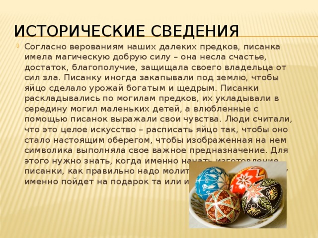 Исторические сведения Согласно верованиям наших далеких предков, писанка имела магическую добрую силу – она несла счастье, достаток, благополучие, защищала своего владельца от сил зла. Писанку иногда закапывали под землю, чтобы яйцо сделало урожай богатым и щедрым. Писанки раскладывались по могилам предков, их укладывали в середину могил маленьких детей, а влюбленные с помощью писанок выражали свои чувства. Люди считали, что это целое искусство – расписать яйцо так, чтобы оно стало настоящим оберегом, чтобы изображенная на нем символика выполняла свое важное предназначение. Для этого нужно знать, когда именно начать изготовление писанки, как правильно надо молиться перед этим, кому именно пойдет на подарок та или иная писанка. 
