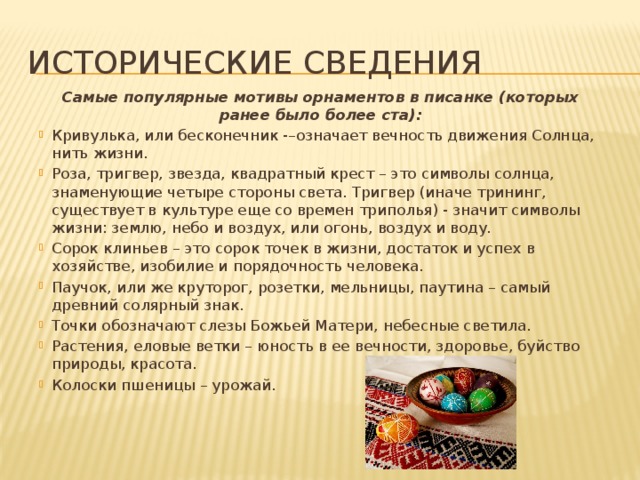 Исторические сведения Самые популярные мотивы орнаментов в писанке (которых ранее было более ста): Кривулька, или бесконечник -–означает вечность движения Солнца, нить жизни. Роза, тригвер, звезда, квадратный крест – это символы солнца, знаменующие четыре стороны света. Тригвер (иначе трининг, существует в культуре еще со времен триполья) - значит символы жизни: землю, небо и воздух, или огонь, воздух и воду. Сорок клиньев – это сорок точек в жизни, достаток и успех в хозяйстве, изобилие и порядочность человека. Паучок, или же круторог, розетки, мельницы, паутина – самый древний солярный знак. Точки обозначают слезы Божьей Матери, небесные светила. Растения, еловые ветки – юность в ее вечности, здоровье, буйство природы, красота. Колоски пшеницы – урожай. 