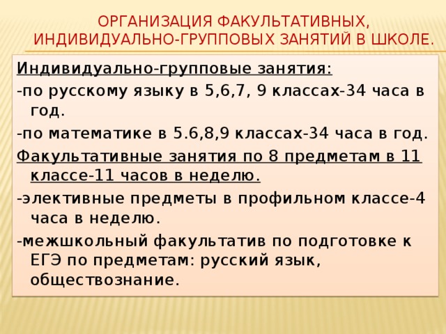 Организация факультативных, индивидуально-групповых занятий в школе. Индивидуально-групповые занятия: -по русскому языку в 5,6,7, 9 классах-34 часа в год. -по математике в 5.6,8,9 классах-34 часа в год. Факультативные занятия по 8 предметам в 11 классе-11 часов в неделю. -элективные предметы в профильном классе-4 часа в неделю. -межшкольный факультатив по подготовке к ЕГЭ по предметам: русский язык, обществознание. 