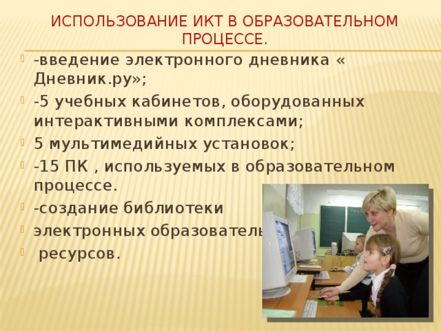 Использование ИКТ в образовательном процессе. -введение электронного дневника « Дневник.ру»; -5 учебных кабинетов, оборудованных интерактивными комплексами; 5 мультимедийных установок; -15 ПК , используемых в образовательном процессе. -создание библиотеки электронных образовательных  ресурсов. 