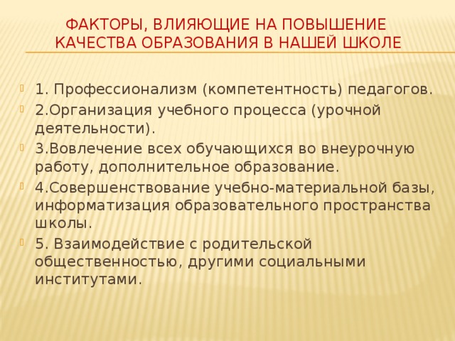 Факторы, влияющие на повышение  качества образования в нашей школе 1. Профессионализм (компетентность) педагогов. 2.Организация учебного процесса (урочной деятельности). 3.Вовлечение всех обучающихся во внеурочную работу, дополнительное образование. 4.Совершенствование учебно-материальной базы, информатизация образовательного пространства школы. 5. Взаимодействие с родительской общественностью, другими социальными институтами. 