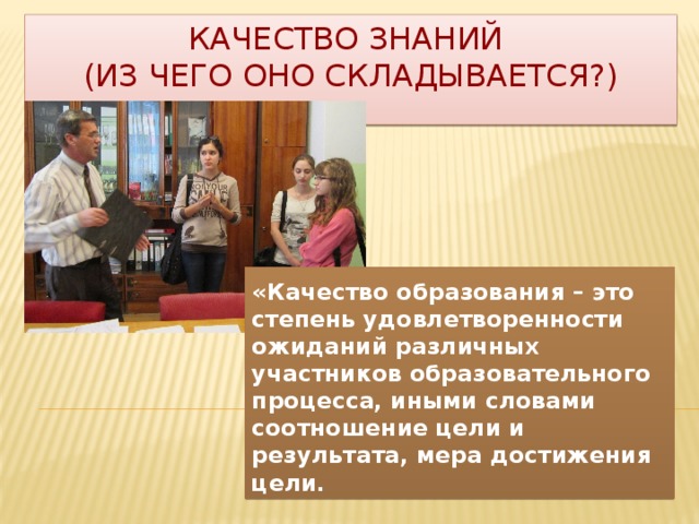 Качество знаний  (из чего оно складывается?) «Качество образования – это степень удовлетворенности ожиданий различных участников образовательного процесса, иными словами соотношение цели и результата, мера достижения цели. 