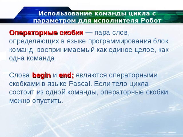 Использование команды цикла с параметром для исполнителя Робот Операторные скобки   — пара слов, определяющих в языке программирования блок команд, воспринимаемый как единое целое, как одна команда. Слова  begin  и  end;  являются операторными скобками в языке Pascal. Если тело цикла состоит из одной команды, операторные скобки можно опустить. 