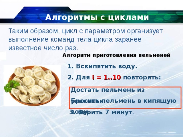 Алгоритмы с циклами   Таким образом, цикл с параметром организует выполнение команд тела цикла заранее известное число раз. Алгоритм приготовления пельменей  Вскипятить воду.  Для  i = 1..10 повторять: Достать пельмень из упаковки. Бросить пельмень в кипящую воду. 3. Варить 7 минут . 