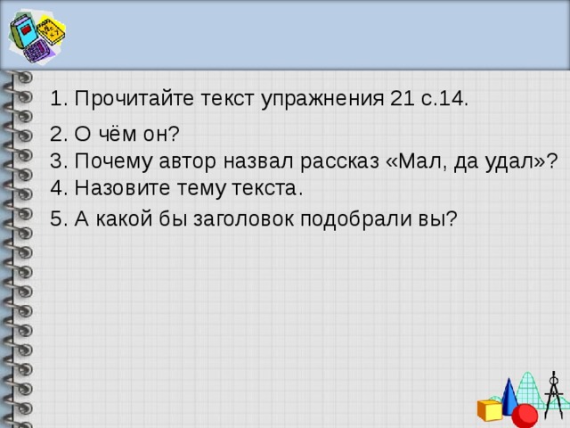 1. Прочитайте текст упражнения 21 с.14. 2. О чём он? 3. Почему автор назвал рассказ «Мал, да удал»? 4. Назовите тему текста. 5. А какой бы заголовок подобрали вы? 