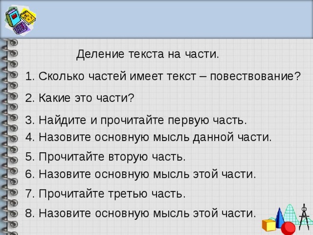 Деление текста на части. 1. Сколько частей имеет текст – повествование? 2. Какие это части? 3. Найдите и прочитайте первую часть. 4. Назовите основную мысль данной части. 5. Прочитайте вторую часть. 6. Назовите основную мысль этой части. 7. Прочитайте третью часть. 8. Назовите основную мысль этой части. 