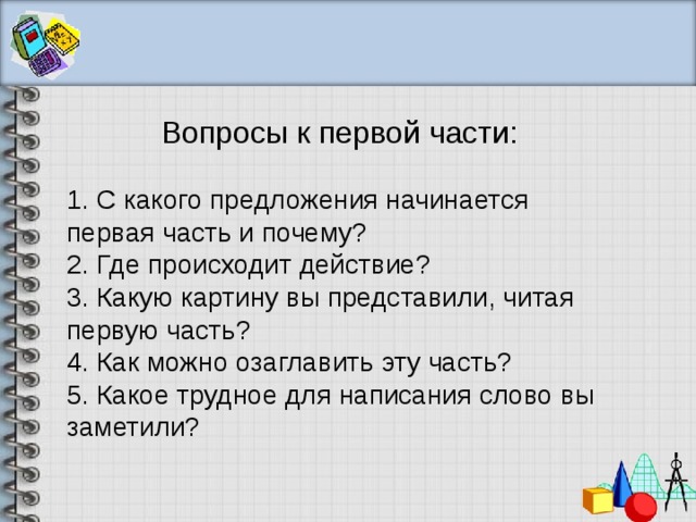 Вопросы к первой части: 1. С какого предложения начинается первая часть и почему? 2. Где происходит действие? 3. Какую картину вы представили, читая первую часть? 4. Как можно озаглавить эту часть? 5. Какое трудное для написания слово вы заметили? 