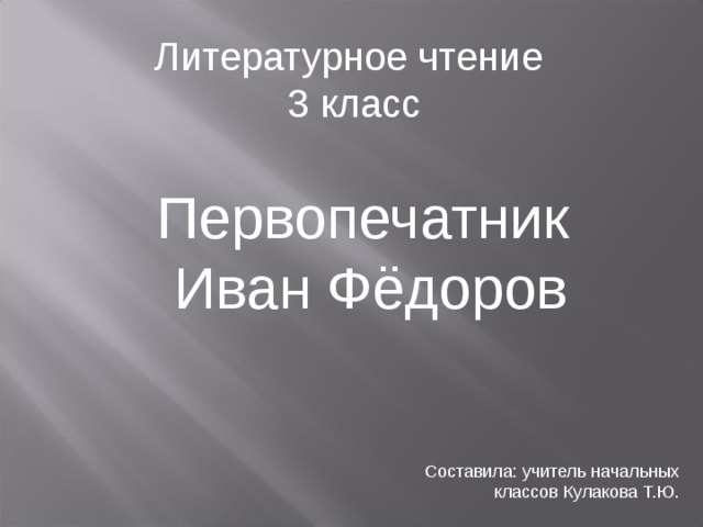 Литературное чтение  3 класс Первопечатник Иван Фёдоров Составила: учитель начальных классов Кулакова Т.Ю.