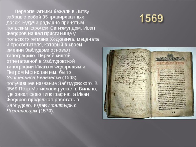 Первопечатники бежали в Литву, забрав с собой 35 гравированных досок. Будучи радушно принятым польским королем Сигизмундом, Иван Федоров нашел пристанище у польского гетмана Ходкевича, мецената и просветителя, который в своем имении Заблудове основал типографию. Первой книгой, отпечатанной в Заблудовской типографии Иваном Федоровым и Петром Мстиславцем, было Учительное Евангелие (1568), получившее название Заблудовского. В 1569 Петр Мстиславец уехал в Вильно, где завел свою типографию, а Иван Федоров продолжал работать в Заблудово, издав Псалтырь с Часословцем (1570).