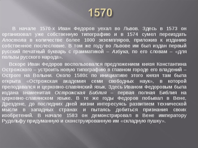 В начале 1570-х Иван Федоров уехал во Львов. Здесь в 1573 он организовал уже собственную типографию и в 1574 сумел переиздать Апостола в количестве более 1000 экземпляров, приложив к изданию собственное послесловие. В том же году во Львове им был издан первый русский печатный букварь с грамматикой – Азбука , по его словам – «для пользы русского народа». Вскоре Иван Федоров воспользовался предложением князя Константина Острожского – устроить новую типографию в главном городе его владений – Остроге на Волыни. Около 1580г. по инициативе этого князя там была открыта «Острожская академия семи свободных наук», в которой преподавался и церковно-славянский язык. Здесь Иваном Федоровым была издана знаменитая Острожская Библия – первая полная Библия на церковно-славянском языке. В те же годы Федоров побывал в Вене, Дрездене, до последних дней жизни интересуясь развитием технической мысли в западных странах и пытаясь добиться признания своих изобретений. В начале 1583 он демонстрировал в Вене императору Рудольфу придуманную и сконструированную им «складную пушку».