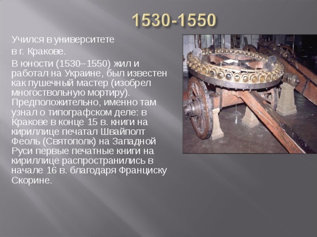 Учился в университете в г. Кракове. В юности (1530–1550) жил и работал на Украине, был известен как пушечный мастер (изобрел многоствольную мортиру). Предположительно, именно там узнал о типографском деле: в Кракове в конце 15 в. книги на кириллице печатал Швайполт Феоль (Святополк) на Западной Руси первые печатные книги на кириллице распространились в начале 16 в. благодаря Франциску Скорине.