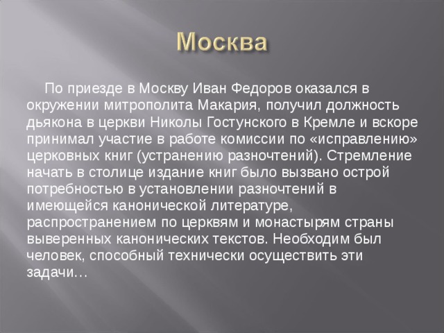 По приезде в Москву Иван Федоров оказался в окружении митрополита Макария, получил должность дьякона в церкви Николы Гостунского в Кремле и вскоре принимал участие в работе комиссии по «исправлению» церковных книг (устранению разночтений). Стремление начать в столице издание книг было вызвано острой потребностью в установлении разночтений в имеющейся канонической литературе, распространением по церквям и монастырям страны выверенных канонических текстов. Необходим был человек, способный технически осуществить эти задачи…