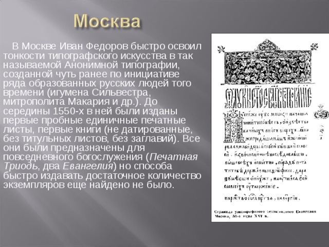 В Москве Иван Федоров быстро освоил тонкости типографского искусства в так называемой Анонимной типографии, созданной чуть ранее по инициативе ряда образованных русских людей того времени (игумена Сильвестра, митрополита Макария и др.). До середины 1550-х в ней были изданы первые пробные единичные печатные листы, первые книги (не датированные, без титульных листов, без заглавий). Все они были предназначены для повседневного богослужения ( Печатная Триодь , два Евангелия ) но способа быстро издавать достаточное количество экземпляров еще найдено не было.