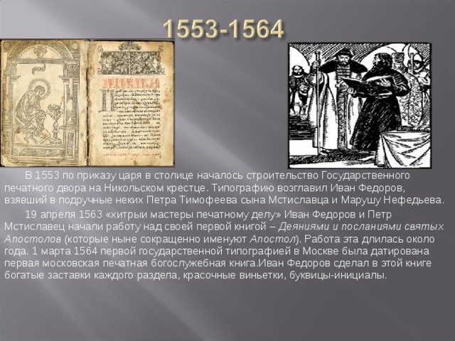 В 1553 по приказу царя в столице началось строительство Государственного печатного двора на Никольском крестце. Типографию возглавил Иван Федоров, взявший в подручные неких Петра Тимофеева сына Мстиславца и Марушу Нефедьева. 19 апреля 1563 «хитрыи мастеры печатному делу» Иван Федоров и Петр Мстиславец начали работу над своей первой книгой – Деяниями и посланиями святых Апостолов (которые ныне сокращенно именуют Апостол ). Работа эта длилась около года. 1 марта 1564 первой государственной типографией в Москве была датирована первая московская печатная богослужебная книга.Иван Федоров сделал в этой книге богатые заставки каждого раздела, красочные виньетки, буквицы-инициалы.