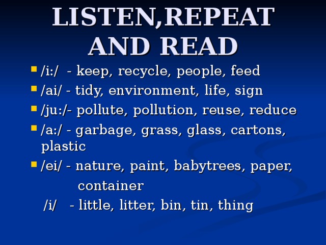LISTEN,REPEAT AND READ /i:/ - keep,  recycle,  people,  feed /ai/ - tidy,  environment,  life,  sign /ju:/- pollute,  pollution,  reuse,  reduce /a:/ - garbage,  grass,  glass,  cartons,  plastic /ei/ - nature,  paint,  babytrees,  paper,  container  /i/ - little,  litter,  bin,  tin,  thing