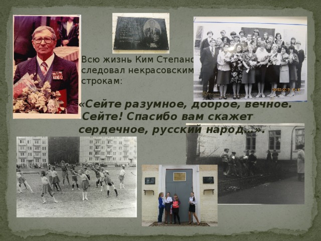  Всю жизнь Ким Степанович  следовал некрасовским  строкам: «Сейте разумное, доброе, вечное. Сейте! Спасибо вам скажет сердечное, русский народ…». 