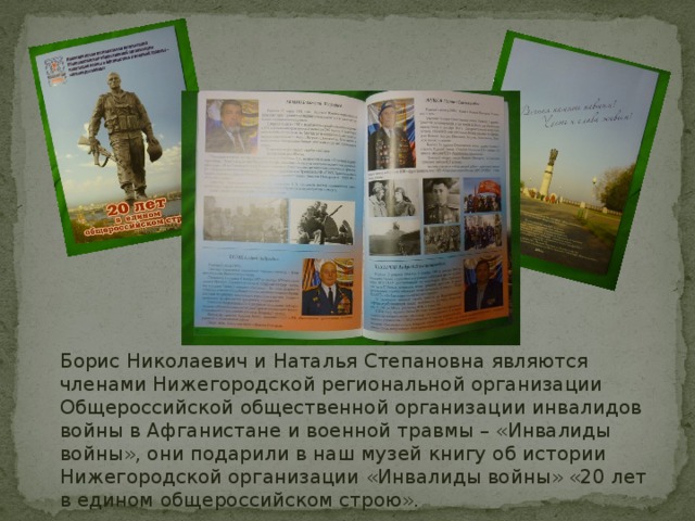 Борис Николаевич и Наталья Степановна являются членами Нижегородской региональной организации Общероссийской общественной организации инвалидов войны в Афганистане и военной травмы – «Инвалиды войны», они подарили в наш музей книгу об истории Нижегородской организации «Инвалиды войны» «20 лет в едином общероссийском строю». 