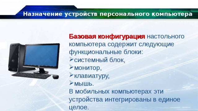 Назначение устройств персонального компьютера Базовая конфигурация  настольного компьютера содержит следующие функциональные блоки: системный блок, монитор, клавиатуру, мышь. В мобильных компьютерах эти устройства интегрированы в единое целое. 
