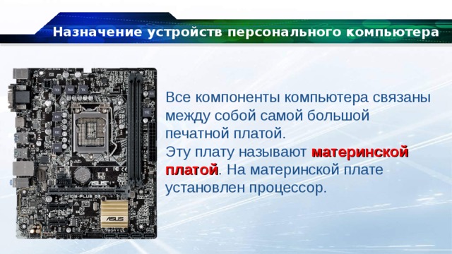 Назначение устройств персонального компьютера Все компоненты компьютера связаны между собой самой большой печатной платой. Эту плату называют  материнской платой . На материнской плате установлен процессор. 