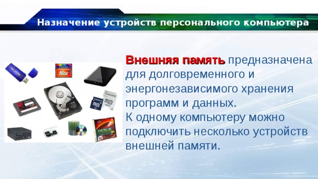 Назначение устройств персонального компьютера Внешняя память  предназначена для долговременного и энергонезависимого хранения программ и данных. К одному компьютеру можно подключить несколько устройств внешней памяти. 