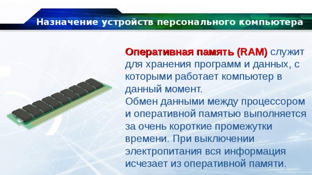 Назначение устройств персонального компьютера Оперативная память (RAM) служит для хранения программ и данных, с которыми работает компьютер в данный момент. Обмен данными между процессором и оперативной памятью выполняется за очень короткие промежутки времени. При выключении электропитания вся информация исчезает из оперативной памяти. 