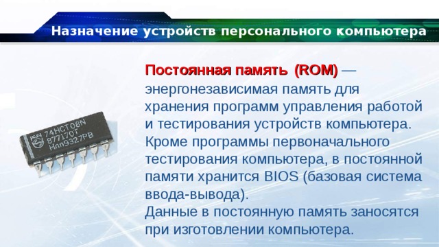 Назначение устройств персонального компьютера Постоянная память   (ROM)  — энергонезависимая память для хранения программ управления работой и тестирования устройств компьютера. Кроме программы первоначального тестирования компьютера, в постоянной памяти хранится BIOS (базовая система ввода-вывода). Данные в постоянную память заносятся при изготовлении компьютера. 