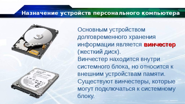 Назначение устройств персонального компьютера Основным устройством долговременного хранения информации является винчестер (жесткий диск). Винчестер находится внутри системного блока, но относится к внешним устройствам памяти. Существуют винчестеры, которые могут подключаться к системному блоку. 
