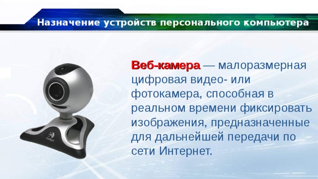 Назначение устройств персонального компьютера Веб-камера — малоразмерная цифровая видео- или фотокамера, способная в реальном времени фиксировать изображения, предназначенные для дальнейшей передачи по сети Интернет. 
