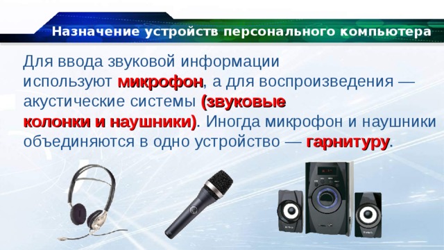 Назначение устройств персонального компьютера Для ввода звуковой информации используют  микрофон , а для воспроизведения — акустические системы (звуковые колонки и наушники) . Иногда микрофон и наушники объединяются в одно устройство —  гарнитуру . 