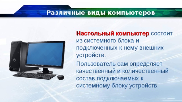 Различные виды компьютеров Настольный компьютер  состоит из системного блока и подключенных к нему внешних устройств. Пользователь сам определяет качественный и количественный состав подключаемых к системному блоку устройств. 