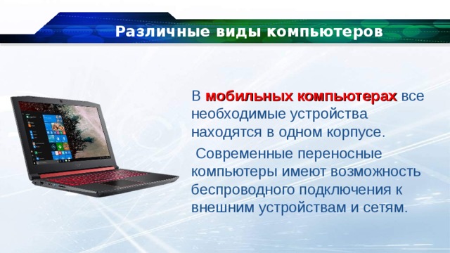 Различные виды компьютеров В  мобильных компьютерах  все необходимые устройства находятся в одном корпусе.  Современные переносные компьютеры имеют возможность беспроводного подключения к внешним устройствам и сетям. 