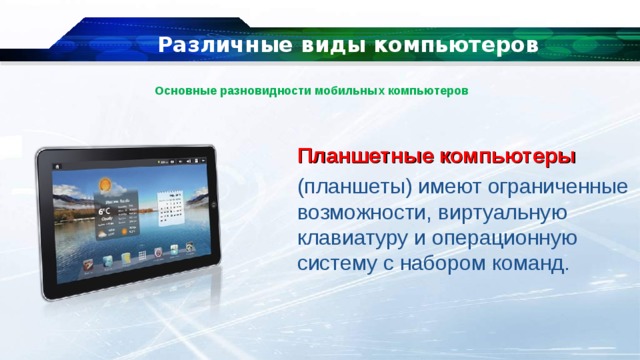 Различные виды компьютеров Основные разновидности мобильных компьютеров Планшетные компьютеры  (планшеты) имеют ограниченные возможности, виртуальную клавиатуру и операционную систему с набором команд. 