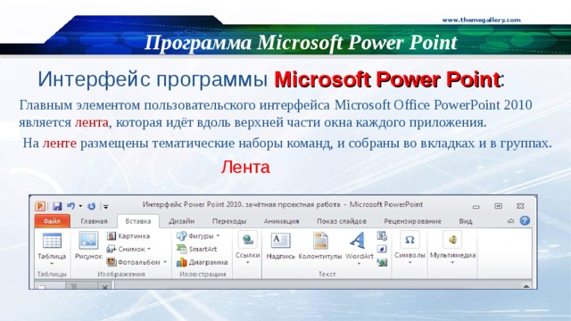 www.themegallery.com Программа Microsoft Power Point Интерфейс  программы Microsoft Power Point : Главным элементом пользовательского интерфейса Microsoft Office  PowerPoint 2010 является лента , которая идёт вдоль верхней части окна каждого приложения.  На ленте размещены тематические наборы команд, и собраны во вкладках и в группах.  Лента 