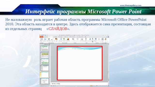 www.themegallery.com Интерфейс программы Microsoft Power Point Не маловажную роль играет рабочая область программы Microsoft Office PowerPoint 2010 . Эта область находится в центре. Здесь отображается сама презентация, состоящая из отдельных страниц « СЛАЙДОВ ».  