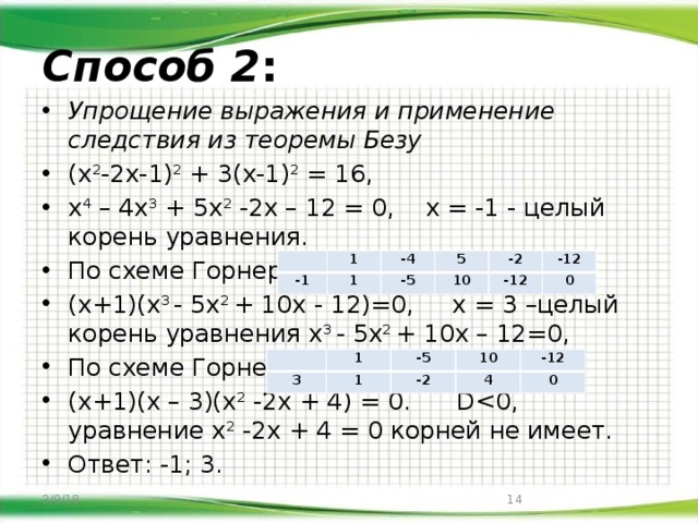 Способ 2 : Упрощение выражения и применение следствия из теоремы Безу (х 2 -2х-1) 2 + 3(х-1) 2 = 16, х 4 – 4х 3 + 5х 2 -2х – 12 = 0, х = -1 - целый корень уравнения. По схеме Горнера: (х+1)(х 3 - 5х 2 + 10х - 12)=0, х = 3 –целый корень уравнения х 3 - 5х 2 + 10х – 12=0, По схеме Горнера: (х+1)(х – 3)(х 2 -2х + 4) = 0. DОтвет: -1; 3.   -1 1 1 -4 -5 5 -2 10 -12 -12 0   3 1 -5 1 10 -2 -12 4 0 3/9/18