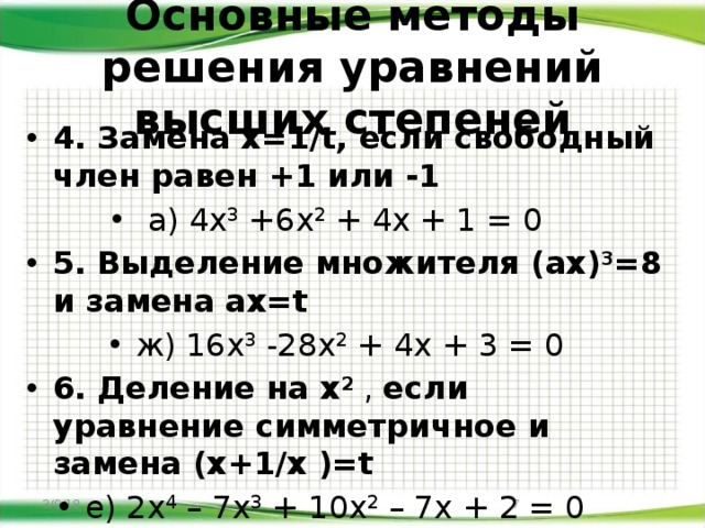 Основные методы решения уравнений высших степеней 4. Замена х=1/t, если свободный член равен +1 или -1  а) 4х 3 +6х 2 + 4х + 1 = 0 5.  Выделение множителя (ах) 3 =8 и замена ах=t ж) 16х 3 -28х 2 + 4х + 3 = 0 6. Деление на х 2 , если уравнение симметричное и замена (х+1/х )=t е) 2х 4 – 7х 3 + 10х 2 – 7х + 2 = 0 3/9/18