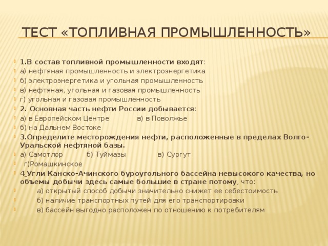 Тест «Топливная промышленность» 1.В состав топливной промышленности входят : а) нефтяная промышленность и электроэнергетика б) электроэнергетика и угольная промышленность в) нефтяная, угольная и газовая промышленность г) угольная и газовая промышленность 2. Основная часть нефти России добывается : а) в Европейском Центре             в) в Поволжье б) на Дальнем Востоке 3.Определите месторождения нефти, расположенные в пределах Волго-Уральской нефтяной базы. а) Самотлор           б) Туймазы               в) Сургут       г)Ромашкинское 4  Угли Канско-Ачинского буроугольного бассейна невысокого качества, но объемы добычи здесь самые большие в стране потому , что:          а) открытый способ добычи значительно снижет ее себестоимость          б) наличие транспортных путей для его транспортировки         в) бассейн выгодно расположен по отношению к потребителям         