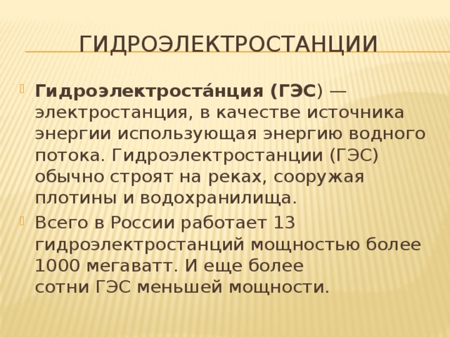 Гидроэлектростанции Гидроэлектроста́нция (ГЭС ) — электростанция, в качестве источника энергии использующая энергию водного потока. Гидроэлектростанции (ГЭС) обычно строят на реках, сооружая плотины и водохранилища. Всего в России работает 13 гидроэлектростанций мощностью более 1000 мегаватт. И еще более сотни ГЭС меньшей мощности. 