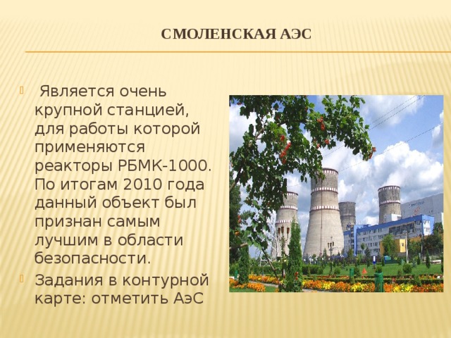 Смоленская АЭС     Является очень крупной станцией, для работы которой применяются реакторы РБМК-1000. По итогам 2010 года данный объект был признан самым лучшим в области безопасности. Задания в контурной карте: отметить АэС 