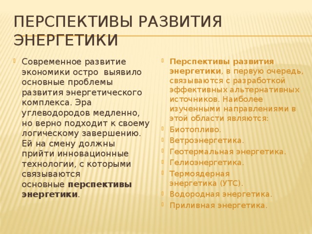 Перспективы развития энергетики Современное развитие экономики остро  выявило основные проблемы развития энергетического комплекса. Эра углеводородов медленно, но верно подходит к своему логическому завершению. Ей на смену должны прийти инновационные технологии, с которыми связываются основные  перспективы энергетики .   Перспективы развития энергетики , в первую очередь, связываются с разработкой эффективных альтернативных источников. Наиболее изученными направлениями в этой области являются: Биотопливо. Ветроэнергетика. Геотермальная энергетика. Гелиоэнергетика. Термоядерная энергетика (УТС). Водородная энергетика. Приливная энергетика. 