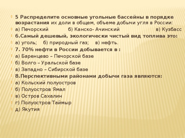 5 Распределите основные угольные бассейны в порядке возрастания  их доли в общем, объеме добычи угля в России: а) Печорский             б) Канско- Ачинский                        в) Кузбасс 6.Самый дешевый, экологически чистый вид топлива это: а) уголь;    б) природный газ;    в) нефть.   7. 70% нефти в России добывается в : а) Баренцево – Печорской базе б) Волго – Уральской базе в) Западно – Сибирской базе 8.Перспективными районами добычи газа являются: а) Кольский полуостров б) Полуостров Ямал в) Остров Сахалин г) Полуостров Таймыр д) Якутия 