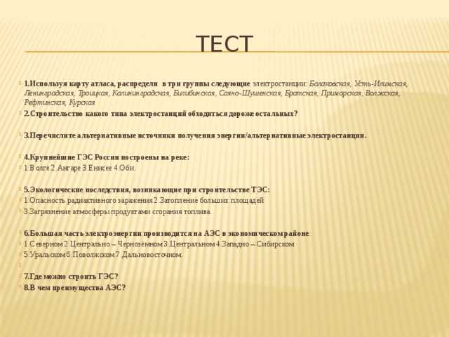 Тест 1.Используя карту атласа, распредели  в три группы следующие электростанции:  Балаковская, Усть-Илимская, Ленинградская, Троицкая, Калининградская, Билибинская, Саяно-Шушенская, Братская, Приморская, Волжская, Рефтинская, Курская 2.Строительство какого типа электростанций обходиться дороже остальных?  3.Перечислите альтернативные источники получения энергии/альтернативные электростанции.  4.Крупнейшие ГЭС России построены на реке: 1.Волге 2.Ангаре 3.Енисее 4.Оби. 5.Экологические последствия, возникающие при строительстве ТЭС: 1.Опасность радиактивного заражения 2.Затопление больших площадей 3.Загрязнение атмосферы продуктами сгорания топлива. 6.Большая часть электроэнергии производится на АЭС в экономическом районе : 1.Северном 2.Центрально – Чернозёмном 3.Центральном 4.Западно – Сибирском 5.Уральском 6.Поволжском 7.Дальновосточном.   7.Где можно строить ГЭС? 8.В чем преимущества АЭС? 