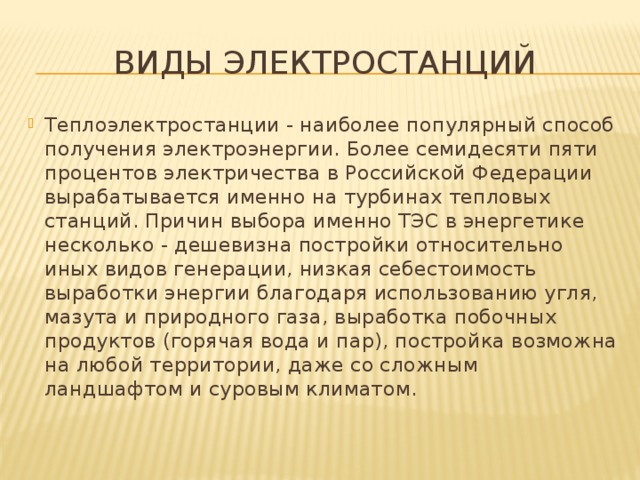 Виды электростанций Теплоэлектростанции - наиболее популярный способ получения электроэнергии. Более семидесяти пяти процентов электричества в Российской Федерации вырабатывается именно на турбинах тепловых станций. Причин выбора именно ТЭС в энергетике несколько - дешевизна постройки относительно иных видов генерации, низкая себестоимость выработки энергии благодаря использованию угля, мазута и природного газа, выработка побочных продуктов (горячая вода и пар), постройка возможна на любой территории, даже со сложным ландшафтом и суровым климатом. 